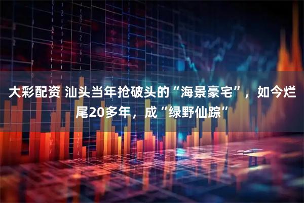 大彩配资 汕头当年抢破头的“海景豪宅”，如今烂尾20多年，成“绿野仙踪”