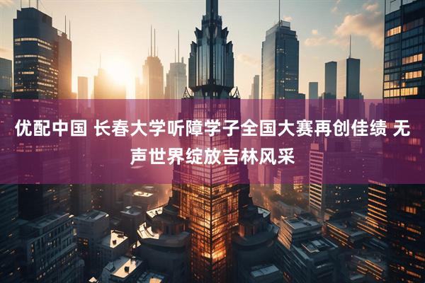 优配中国 长春大学听障学子全国大赛再创佳绩 无声世界绽放吉林风采