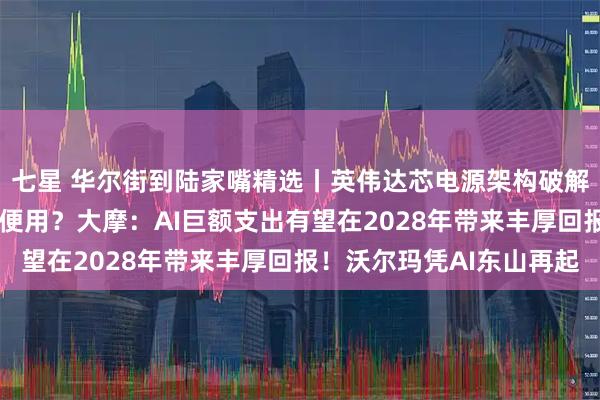 七星 华尔街到陆家嘴精选丨英伟达芯电源架构破解供电瓶颈 未来算力随便用?大摩:AI巨额支出有望在2028年带来丰厚回报!沃尔玛凭AI东山再起