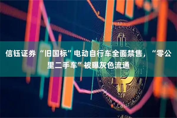 信钰证券 “旧国标”电动自行车全面禁售，“零公里二手车”被曝灰色流通