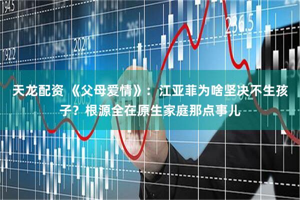天龙配资 《父母爱情》：江亚菲为啥坚决不生孩子？根源全在原生家庭那点事儿