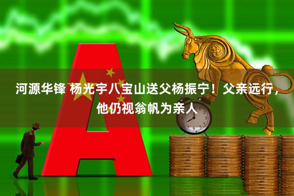河源华锋 杨光宇八宝山送父杨振宁！父亲远行，他仍视翁帆为亲人