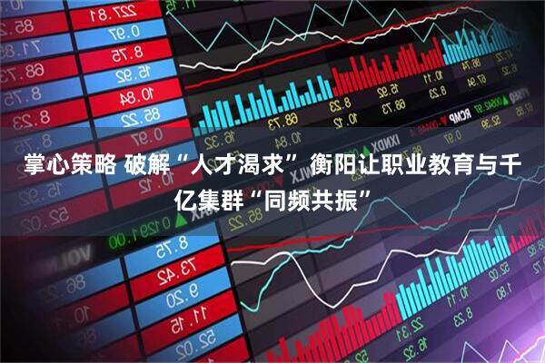 掌心策略 破解“人才渴求” 衡阳让职业教育与千亿集群“同频共振”
