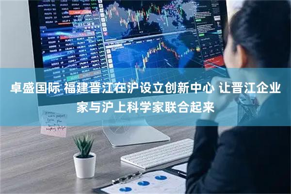 卓盛国际 福建晋江在沪设立创新中心 让晋江企业家与沪上科学家联合起来