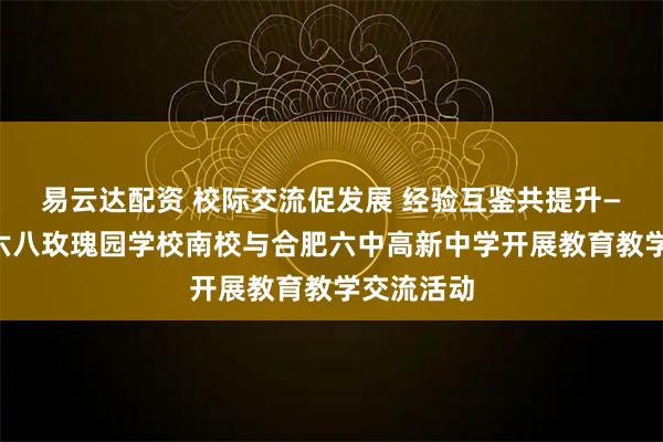 易云达配资 校际交流促发展 经验互鉴共提升——合肥一六八玫瑰园学校南校与合肥六中高新中学开展教育教学交流活动