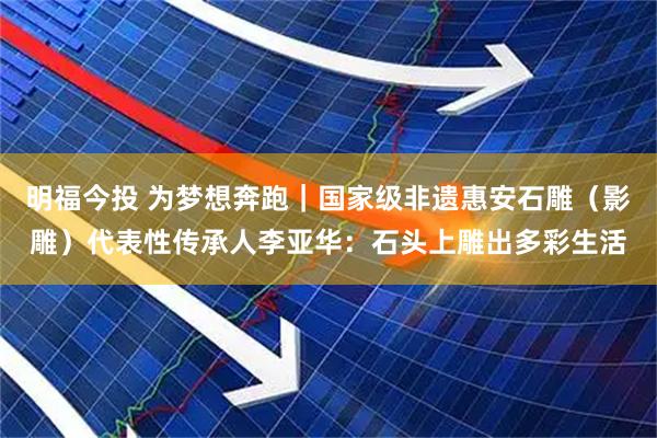 明福今投 为梦想奔跑｜国家级非遗惠安石雕（影雕）代表性传承人李亚华：石头上雕出多彩生活