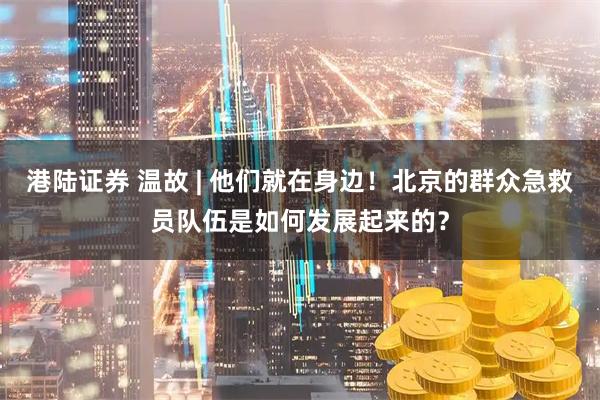 港陆证券 温故 | 他们就在身边！北京的群众急救员队伍是如何发展起来的？