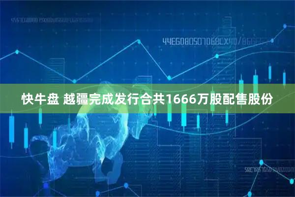 快牛盘 越疆完成发行合共1666万股配售股份