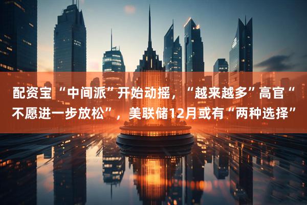 配资宝 “中间派”开始动摇，“越来越多”高官“不愿进一步放松”，美联储12月或有“两种选择”