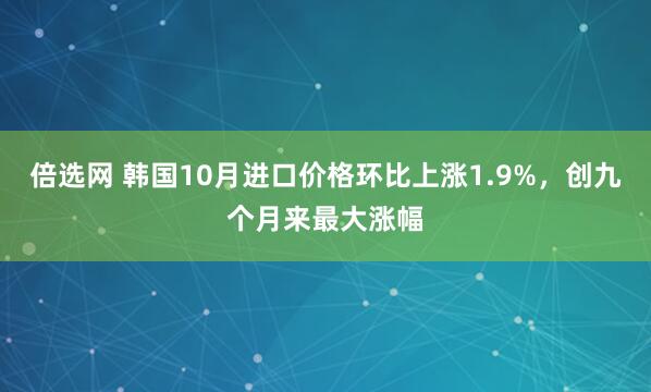 倍选网 韩国10月进口价格环比上涨1.9%，创九个月来最大涨幅