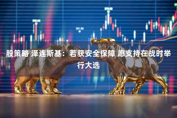 股策略 泽连斯基：若获安全保障 愿支持在战时举行大选