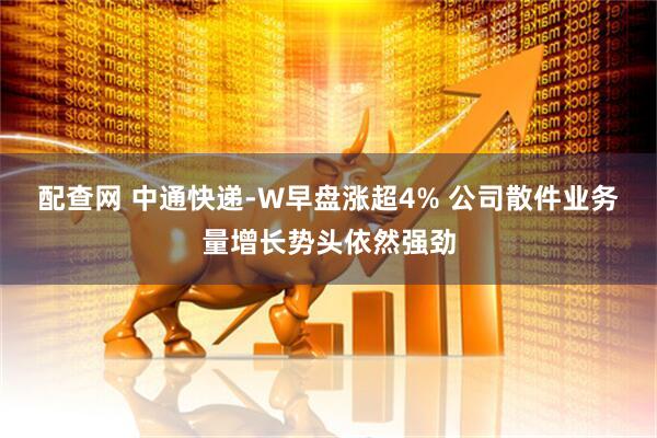 配查网 中通快递-W早盘涨超4% 公司散件业务量增长势头依然强劲