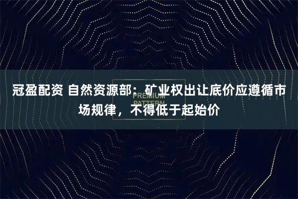 冠盈配资 自然资源部：矿业权出让底价应遵循市场规律，不得低于起始价