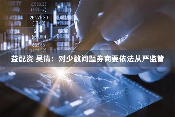 益配资 吴清：对少数问题券商要依法从严监管