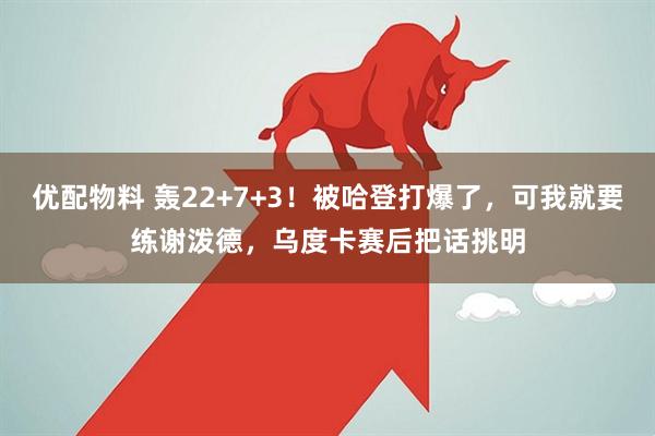 优配物料 轰22+7+3！被哈登打爆了，可我就要练谢泼德，乌度卡赛后把话挑明