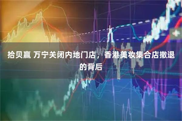 拾贝赢 万宁关闭内地门店，香港美妆集合店撤退的背后