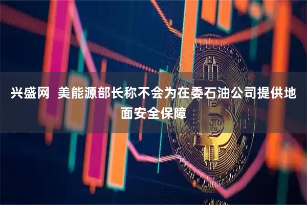 兴盛网  美能源部长称不会为在委石油公司提供地面安全保障