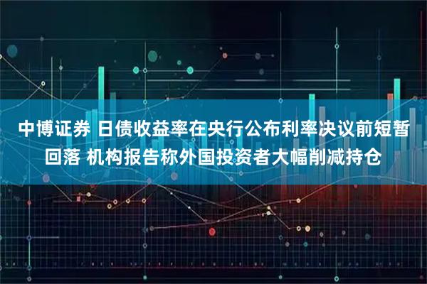 中博证券 日债收益率在央行公布利率决议前短暂回落 机构报告称外国投资者大幅削减持仓