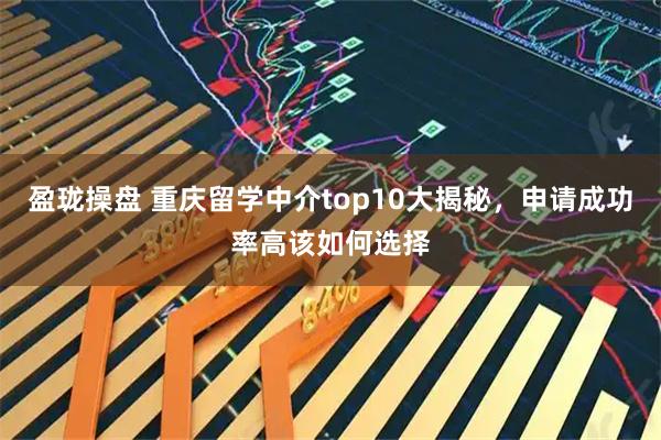 盈珑操盘 重庆留学中介top10大揭秘，申请成功率高该如何选择