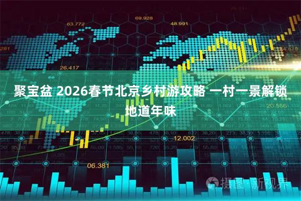 聚宝盆 2026春节北京乡村游攻略 一村一景解锁地道年味