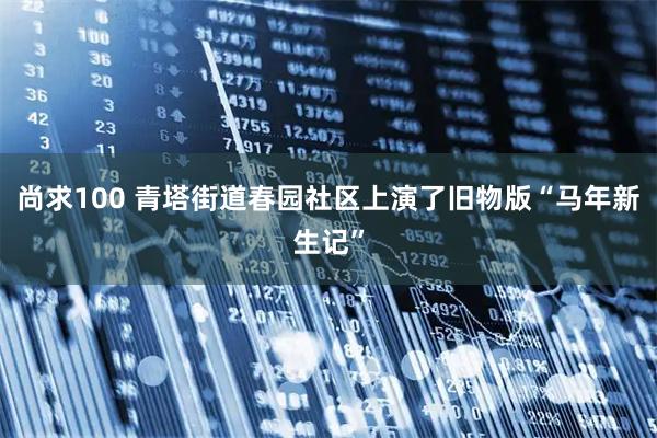 尚求100 青塔街道春园社区上演了旧物版“马年新生记”