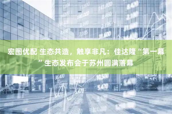 宏图优配 生态共造，触享非凡：佳达隆“第一幕”生态发布会于苏州圆满落幕