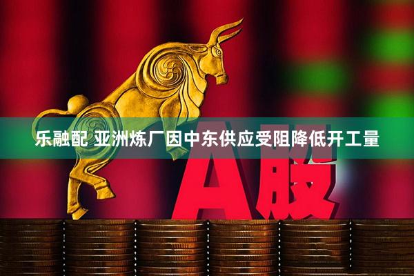 乐融配 亚洲炼厂因中东供应受阻降低开工量