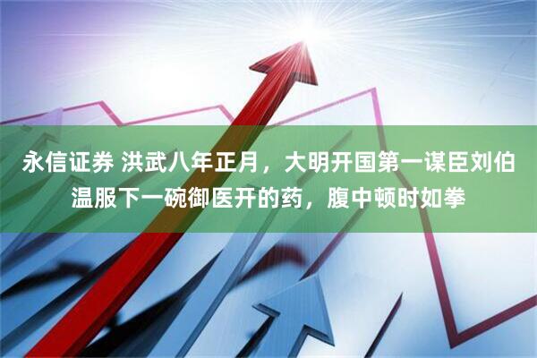 永信证券 洪武八年正月，大明开国第一谋臣刘伯温服下一碗御医开的药，腹中顿时如拳