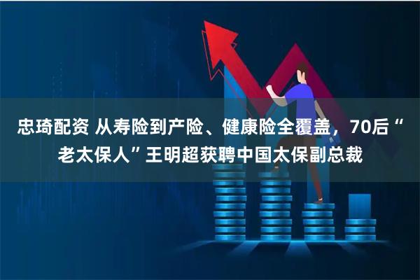 忠琦配资 从寿险到产险、健康险全覆盖，70后“老太保人”王明超获聘中国太保副总裁