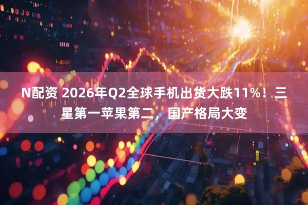 N配资 2026年Q2全球手机出货大跌11%！三星第一苹果第二，国产格局大变