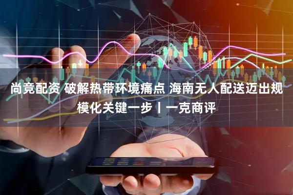 尚竞配资 破解热带环境痛点 海南无人配送迈出规模化关键一步丨一克商评